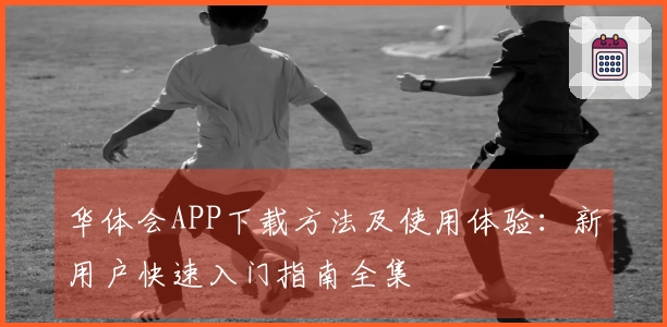 华体会APP下载方法及使用体验：新用户快速入门指南全集