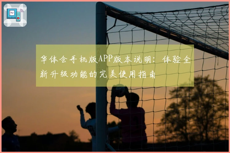 华体会手机版APP版本说明：体验全新升级功能的完美使用指南