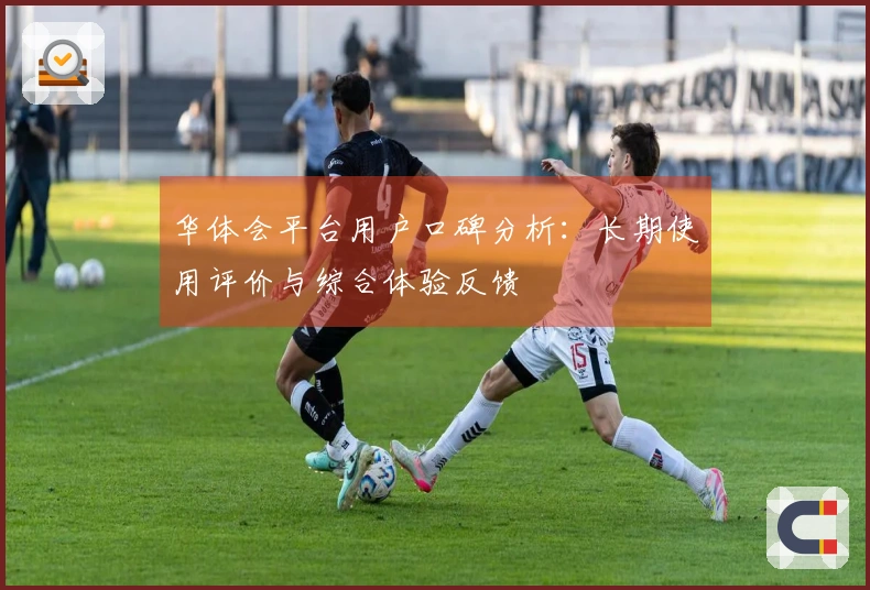 华体会平台用户口碑分析：长期使用评价与综合体验反馈