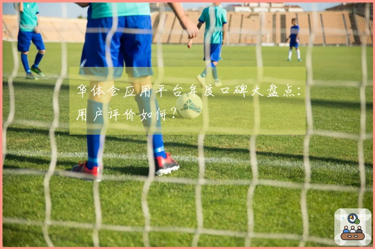 华体会应用平台年度口碑大盘点：用户评价如何？